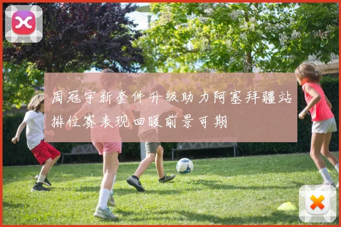 周冠宇新套件升级助力阿塞拜疆站排位赛表现回暖前景可期