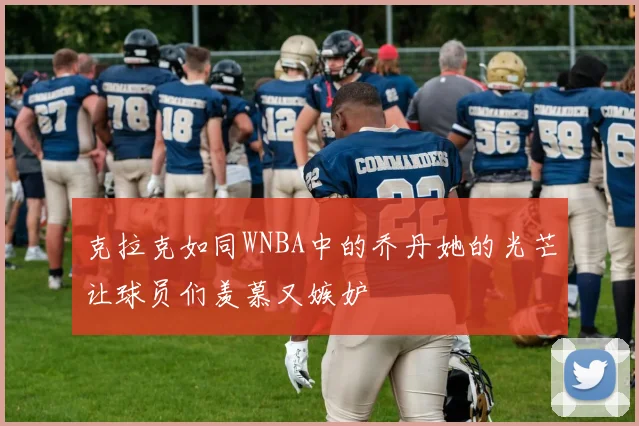 克拉克如同WNBA中的乔丹她的光芒让球员们羡慕又嫉妒