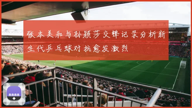张本美和与孙颖莎交锋记录分析新生代乒乓球对抗愈发激烈