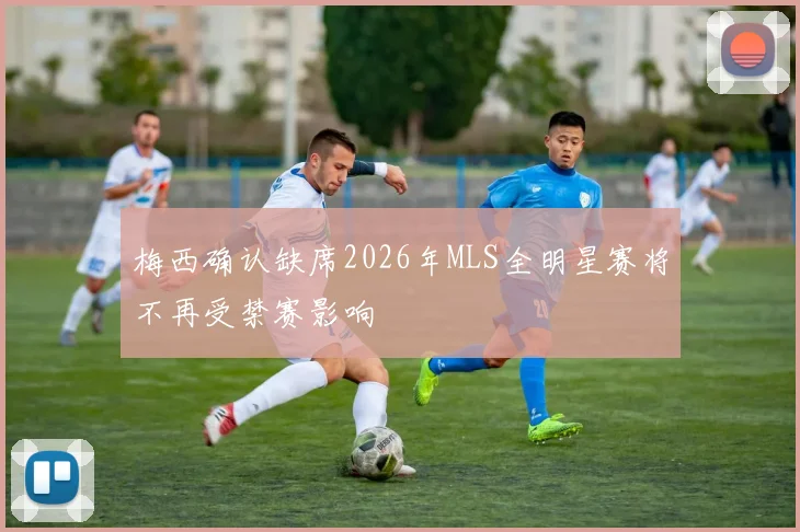 梅西确认缺席2026年MLS全明星赛将不再受禁赛影响