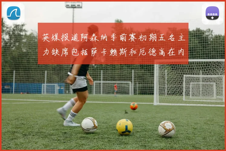 英媒报道阿森纳季前赛初期五名主力缺席包括萨卡赖斯和厄德高在内