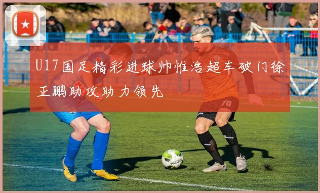 U17国足精彩进球帅惟浩超车破门徐正鹏助攻助力领先