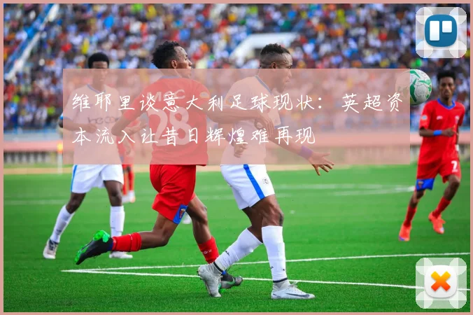 维耶里谈意大利足球现状：英超资本流入让昔日辉煌难再现